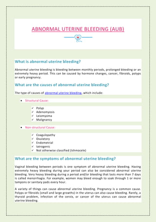 ABNORMAL UTERINE BLEEDING (AUB)
What is abnormal uterine bleeding?
Abnormal uterine bleeding is bleeding between monthly periods, prolonged bleeding or an
extremely heavy period. This can be caused by hormone changes, cancer, fibroids, polyps
or early pregnancy.
What are the causes of abnormal uterine bleeding?
The type of causes of abnormal uterine bleeding, which include:
 Structural Cause:
 Polyp
 Adenomyosis
 Leiomyoma
 Malignancy
 Non-structural Cause:
 Coagulopathy
 Ovulatory
 Endometrial
 Iatrogenic
 Not otherwise classified (Ishmocele)
What are the symptoms of abnormal uterine bleeding?
Vaginal bleeding between periods is one symptom of abnormal uterine bleeding. Having
extremely heavy bleeding during your period can also be considered abnormal uterine
bleeding. Very heavy bleeding during a period and/or bleeding that lasts more than 7 days
is called menorrhagia. For example, women may bleed enough to soak through 1 or more
tampons or sanitary pads every hour.
A variety of things can cause abnormal uterine bleeding. Pregnancy is a common cause.
Polyps or fibroids (small and large growths) in the uterus can also cause bleeding. Rarely, a
thyroid problem, infection of the cervix, or cancer of the uterus can cause abnormal
uterine bleeding.
 