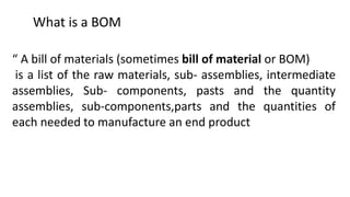 What is a BOM
“ A bill of materials (sometimes bill of material or BOM)
is a list of the raw materials, sub- assemblies, intermediate
assemblies, Sub- components, pasts and the quantity
assemblies, sub-components,parts and the quantities of
each needed to manufacture an end product
 