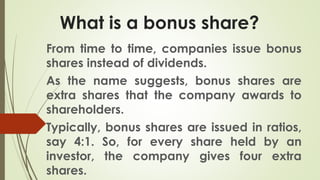 What is a bonus share?
From time to time, companies issue bonus
shares instead of dividends.
As the name suggests, bonus shares are
extra shares that the company awards to
shareholders.
Typically, bonus shares are issued in ratios,
say 4:1. So, for every share held by an
investor, the company gives four extra
shares.
 