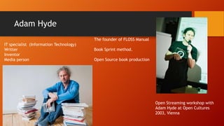 Adam Hyde
The founder of FLOSS Manual
IT specialist (Information Technology)
Writter
Inventor
Media person

Book Sprint method.
Open Source book production

Open Streaming workshop with
Adam Hyde at Open Cultures
2003, Vienna

 