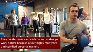 They create sense camaraderie and makes you 
work harder because of our highly motivated 
and certified personal trainers 
 