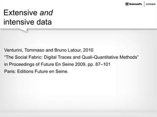 Extensive and
intensive data
Venturini, Tommaso and Bruno Latour, 2010
“The Social Fabric: Digital Traces and Quali-Quantitative Methods”
in Proceedings of Future En Seine 2009, pp. 87–101
Paris: Editions Future en Seine.
 