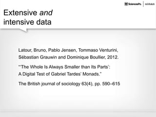 Extensive and
intensive data
Latour, Bruno, Pablo Jensen, Tommaso Venturini,
Sébastian Grauwin and Dominique Boullier, 2012.
“‘The Whole Is Always Smaller than Its Parts’:
A Digital Test of Gabriel Tardes’ Monads.”
The British journal of sociology 63(4), pp. 590–615
 