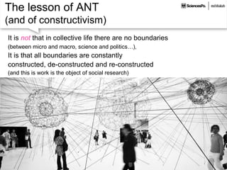 The lesson of ANT
(and of constructivism)
It is not that in collective life there are no boundaries
(between micro and macro, science and politics…),
It is that all boundaries are constantly
constructed, de-constructed and re-constructed
(and this is work is the object of social research)
 