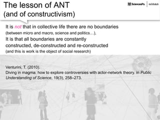 The lesson of ANT
(and of constructivism)
It is not that in collective life there are no boundaries
(between micro and macro, science and politics…),
It is that all boundaries are constantly
constructed, de-constructed and re-constructed
(and this is work is the object of social research)
Venturini, T. (2010).
Diving in magma: how to explore controversies with actor-network theory. in Public
Understanding of Science, 19(3), 258–273.
 