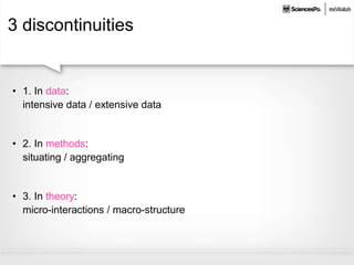 3 discontinuities
• 1. In data:
intensive data / extensive data
• 2. In methods:
situating / aggregating
• 3. In theory:
micro-interactions / macro-structure
 