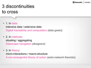 3 discontinuities
to cross
• 1. In data:
intensive data / extensive data
Digital traceability and computation (data geeks)
• 2. In methods:
situating / aggregating
Datascape navigation (designers)
• 3. In theory:
micro-interactions / macro-structure
A non-emergentist theory of action (actor-network theorists)
 