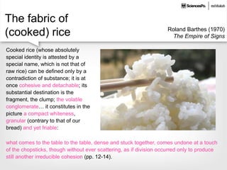 The fabric of
(cooked) rice Roland Barthes (1970)
The Empire of Signs
Cooked rice (whose absolutely
special identity is attested by a
special name, which is not that of
raw rice) can be defined only by a
contradiction of substance; it is at
once cohesive and detachable; its
substantial destination is the
fragment, the clump; the volatile
conglomerate… it constitutes in the
picture a compact whiteness,
granular (contrary to that of our
bread) and yet friable:
what comes to the table to the table, dense and stuck together, comes undone at a touch
of the chopsticks, though without ever scattering, as if division occurred only to produce
still another irreducible cohesion (pp. 12-14).
 