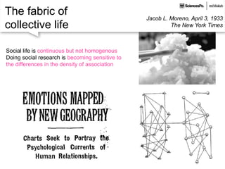 The fabric of
collective life
Jacob L. Moreno, April 3, 1933
The New York Times
Social life is continuous but not homogenous
Doing social research is becoming sensitive to
the differences in the density of association
 