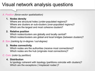 Visual network analysis questions
A. Position (force-vector spatialization)
1. Nodes density
Where are structural holes (under-populated regions)?
Where are clusters an sub-clusters (over-populated regions)?
Which are the largest and most cohesive clusters?
2. Relative position
Which nodes/clusters are globally and locally central?
Which nodes/clusters are global and local bridges (between clusters)?
B. Size (ranking by in-degree / out-degree)
3. Nodes connectivity
Which nodes are the authorities (receive most connections)?
Which nodes are the hub (originate most connections)?
C. Color (color by partition)
4. Distribution
Is typology coherent with topology (partitions coincide with clusters)?
Which are the exceptions (‘misplaced nodes’)?
 