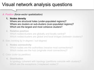 Visual network analysis questions
A. Position (force-vector spatialization)
1. Nodes density
Where are structural holes (under-populated regions)?
Where are clusters an sub-clusters (over-populated regions)?
Which are the largest and most cohesive clusters?
2. Relative position
Which nodes/clusters are globally and locally central?
Which nodes/clusters are global and local bridges (between clusters)?
B. Size (ranking by in-degree / out-degree)
3. Nodes connectivity
Which nodes are the authorities (receive most connections)?
Which nodes are the hub (originate most connections)?
C. Color (color by partition)
4. Distribution
Is typology coherent with topology (partitions coincide with clusters)?
Which are the exceptions (‘misplaced nodes’)?
 