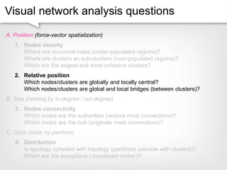 Visual network analysis questions
A. Position (force-vector spatialization)
1. Nodes density
Where are structural holes (under-populated regions)?
Where are clusters an sub-clusters (over-populated regions)?
Which are the largest and most cohesive clusters?
2. Relative position
Which nodes/clusters are globally and locally central?
Which nodes/clusters are global and local bridges (between clusters)?
B. Size (ranking by in-degree / out-degree)
3. Nodes connectivity
Which nodes are the authorities (receive most connections)?
Which nodes are the hub (originate most connections)?
C. Color (color by partition)
4. Distribution
Is typology coherent with topology (partitions coincide with clusters)?
Which are the exceptions (‘misplaced nodes’)?
 