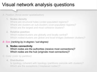 Visual network analysis questions
A. Position (force-vector spatialization)
1. Nodes density
Where are structural holes (under-populated regions)?
Where are clusters an sub-clusters (over-populated regions)?
Which are the largest and most cohesive clusters?
2. Relative position
Which nodes/clusters are globally and locally central?
Which nodes/clusters are global and local bridges (between clusters)?
B. Size (ranking by in-degree / out-degree)
3. Nodes connectivity
Which nodes are the authorities (receive most connections)?
Which nodes are the hub (originate most connections)?
C. Color (color by partition)
4. Distribution
Is typology coherent with topology (partitions coincide with clusters)?
Which are the exceptions (‘misplaced nodes’)?
 