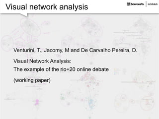 Visual network analysis
Venturini, T., Jacomy, M and De Carvalho Pereira, D.
Visual Network Analysis:
The example of the rio+20 online debate
(working paper)
 