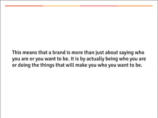 This means that a brand is more than just about saying who
you are or you want to be. It is by actually being who you are
or doing the things that will make you who you want to be.
 