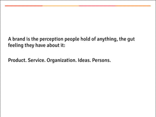 A brand is the perception people hold of anything, the gut
feeling they have about it:
Product. Service. Organization. Ideas. Persons.
 