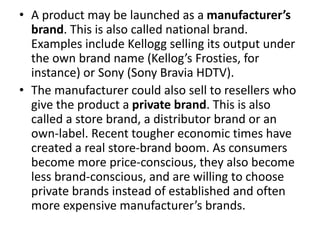 • A product may be launched as a manufacturer’s
brand. This is also called national brand.
Examples include Kellogg selling its output under
the own brand name (Kellog’s Frosties, for
instance) or Sony (Sony Bravia HDTV).
• The manufacturer could also sell to resellers who
give the product a private brand. This is also
called a store brand, a distributor brand or an
own-label. Recent tougher economic times have
created a real store-brand boom. As consumers
become more price-conscious, they also become
less brand-conscious, and are willing to choose
private brands instead of established and often
more expensive manufacturer’s brands.
 