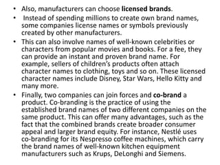 • Also, manufacturers can choose licensed brands.
• Instead of spending millions to create own brand names,
some companies license names or symbols previously
created by other manufacturers.
• This can also involve names of well-known celebrities or
characters from popular movies and books. For a fee, they
can provide an instant and proven brand name. For
example, sellers of children’s products often attach
character names to clothing, toys and so on. These licensed
character names include Disney, Star Wars, Hello Kitty and
many more.
• Finally, two companies can join forces and co-brand a
product. Co-branding is the practice of using the
established brand names of two different companies on the
same product. This can offer many advantages, such as the
fact that the combined brands create broader consumer
appeal and larger brand equity. For instance, Nestlé uses
co-branding for its Nespresso coffee machines, which carry
the brand names of well-known kitchen equipment
manufacturers such as Krups, DeLonghi and Siemens.
 