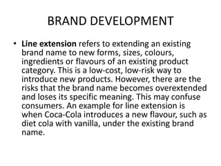 BRAND DEVELOPMENT
• Line extension refers to extending an existing
brand name to new forms, sizes, colours,
ingredients or flavours of an existing product
category. This is a low-cost, low-risk way to
introduce new products. However, there are the
risks that the brand name becomes overextended
and loses its specific meaning. This may confuse
consumers. An example for line extension is
when Coca-Cola introduces a new flavour, such as
diet cola with vanilla, under the existing brand
name.
 
