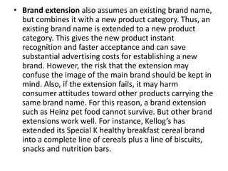 • Brand extension also assumes an existing brand name,
but combines it with a new product category. Thus, an
existing brand name is extended to a new product
category. This gives the new product instant
recognition and faster acceptance and can save
substantial advertising costs for establishing a new
brand. However, the risk that the extension may
confuse the image of the main brand should be kept in
mind. Also, if the extension fails, it may harm
consumer attitudes toward other products carrying the
same brand name. For this reason, a brand extension
such as Heinz pet food cannot survive. But other brand
extensions work well. For instance, Kellog’s has
extended its Special K healthy breakfast cereal brand
into a complete line of cereals plus a line of biscuits,
snacks and nutrition bars.
 