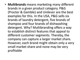 • Multibrands means marketing many different
brands in a given product category. P&G
(Procter & Gamble) and Unilever are the best
examples for this. In the USA, P&G sells six
brands of laundry detergent, five brands of
shampoo and four brands of dishwashing
detergent. Why? Multibranding offers a way
to establish distinct features that appeal to
different customer segments. Thereby, the
company can capture a larger market share.
However, each brand might obtain only a very
small market share and none may be very
profitable
 