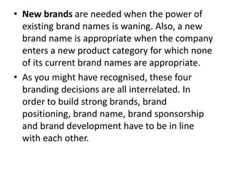 • New brands are needed when the power of
existing brand names is waning. Also, a new
brand name is appropriate when the company
enters a new product category for which none
of its current brand names are appropriate.
• As you might have recognised, these four
branding decisions are all interrelated. In
order to build strong brands, brand
positioning, brand name, brand sponsorship
and brand development have to be in line
with each other.
 