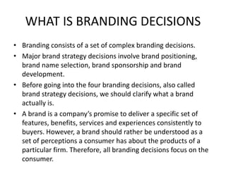 WHAT IS BRANDING DECISIONS
• Branding consists of a set of complex branding decisions.
• Major brand strategy decisions involve brand positioning,
brand name selection, brand sponsorship and brand
development.
• Before going into the four branding decisions, also called
brand strategy decisions, we should clarify what a brand
actually is.
• A brand is a company’s promise to deliver a specific set of
features, benefits, services and experiences consistently to
buyers. However, a brand should rather be understood as a
set of perceptions a consumer has about the products of a
particular firm. Therefore, all branding decisions focus on the
consumer.
 