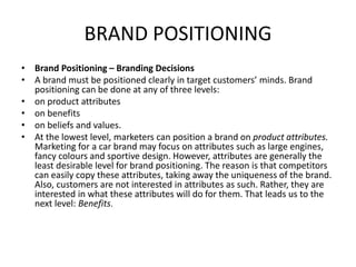 BRAND POSITIONING
• Brand Positioning – Branding Decisions
• A brand must be positioned clearly in target customers’ minds. Brand
positioning can be done at any of three levels:
• on product attributes
• on benefits
• on beliefs and values.
• At the lowest level, marketers can position a brand on product attributes.
Marketing for a car brand may focus on attributes such as large engines,
fancy colours and sportive design. However, attributes are generally the
least desirable level for brand positioning. The reason is that competitors
can easily copy these attributes, taking away the uniqueness of the brand.
Also, customers are not interested in attributes as such. Rather, they are
interested in what these attributes will do for them. That leads us to the
next level: Benefits.
 
