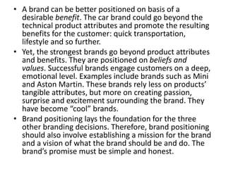 • A brand can be better positioned on basis of a
desirable benefit. The car brand could go beyond the
technical product attributes and promote the resulting
benefits for the customer: quick transportation,
lifestyle and so further.
• Yet, the strongest brands go beyond product attributes
and benefits. They are positioned on beliefs and
values. Successful brands engage customers on a deep,
emotional level. Examples include brands such as Mini
and Aston Martin. These brands rely less on products’
tangible attributes, but more on creating passion,
surprise and excitement surrounding the brand. They
have become “cool” brands.
• Brand positioning lays the foundation for the three
other branding decisions. Therefore, brand positioning
should also involve establishing a mission for the brand
and a vision of what the brand should be and do. The
brand’s promise must be simple and honest.
 