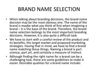 BRAND NAME SELECTION
• When talking about branding decisions, the brand name
decision may be the most obvious one. The name of the
brand is maybe what you think of first when imagining a
brand – it is the base of the brand. Therefore, the brand
name selection belongs to the most important branding
decisions. However, it is also quite a difficult task.
• We have to start with a careful review of the product and
its benefits, the target market and proposed marketing
strategies. Having that in mind, we have to find a brand
name matching these things. Naming a brand is part
science, part art, and certainly a measure of instinct.
• Although finding the right name for a brand can be a
challenging task, there are some guidelines to make it
easier. Desirable qualities for a brand name include:
 