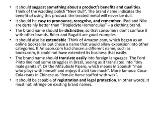 • It should suggest something about a product’s benefits and qualities.
Think of the wadding polish “Nevr Dull”. The brand name indicates the
benefit of using this product: the treated metal will never be dull.
• It should be easy to pronounce, recognise, and remember. iPod and Nike
are certainly better than “Troglodyte Homonculus” – a clothing brand.
• The brand name should be distinctive, so that consumers don’t confuse it
with other brands. Rolex and Bugatti are good examples.
• It should also be extendable. Think of Amazon.com, which began as an
online bookseller but chose a name that would allow expansion into other
categories. If Amazon.com had chosen a different name, such as
books.com, it could not have extended its business that easily.
• The brand name should translate easily into foreign languages. The Ford
Pinto line had some struggles in Brazil, seeing as it translated into “tiny
male genitals”. Or the Mitsubishi Pajero, which means in Spanish “man
who plays with himself and enjoys it a bit too much”. More famous: Coca-
Cola reads in Chinese as “female horse stuffed with wax”.
• It should be capable of registration and legal protection. In other words, it
must not infringe on existing brand names.
 
