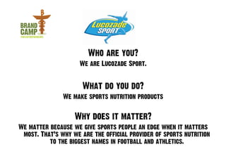 Who are you?
                     We are Lucozade Sport.


                      What do you do?
               We make sports nutrition products


                   Why does it matter?
We matter because we give sports people an edge when it matters
 most. That’s why we are the official provider of sports nutrition
          to the biggest names in football and athletics.
 