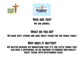 Who are you?
                        We are Andrex.


                     What do you do?
We make soft, strong and long toilet tissue for the whole family


                  Why does it matter?
We matter because we understand that it’s the little things that
   can make a difference, so we continue to produce high quality
               toilet tissue with outstanding value.
 
