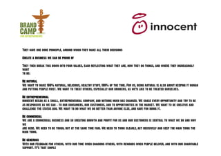 They have one core principle, around which they make all their decisions

Create a business we can be proud of

They then break this down into four values, each reflecting what they are, how they do things, and where they increasingly
want
to be:

Be natural
We want to make 100% natural, delicious, healthy stuff, 100% of the time. For us, being natural is also about keeping it human
and putting people first. We want to treat others, especially our drinkers, as we’d like to be treated ourselves.

Be entrepreneurial
innocent began as a small, entrepreneurial company, and nothing much has changed. We chase every opportunity and try to be
as responsive as we can - to our consumers, our customers, and to opportunities in the market. We want to be creative and
challenge the status quo. We want to do what we do better than anyone else, and have fun doing it.

Be commercial
We are a commercial business and so creating growth and profit for us and our customers is central to what we do and why
we
are here. We need to be tough, but at the same time fair. We need to think clearly, act decisively and keep the main thing the
main thing.

Be generous
With our feedback for others, with our time when coaching others, with rewards when people deliver, and with our charitable
support. It’s that simple
 