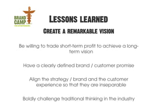 Lessons learned
           Create a remarkable vision

Be willing to trade short-term profit to achieve a long-
                        term vision

  Have a clearly defined brand / customer promise

    Align the strategy / brand and the customer
        experience so that they are inseparable


 Boldly challenge traditional thinking in the industry
 