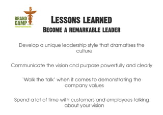 Lessons learned
             Become a remarkable leader

   Develop a unique leadership style that dramatises the
                         culture

Communicate the vision and purpose powerfully and clearly

    ‘Walk the talk’ when it comes to demonstrating the
                      company values


 Spend a lot of time with customers and employees talking
                       about your vision
 