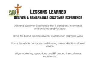 Lessons learned
  Deliver a remarkable customer experience

 Deliver a customer experience that is consistent, intentional,
                 differentiated and valuable


 Bring the brand promise alive for customers in dramatic ways


Focus the whole company on delivering a remarkable customer
                          service


   Align marketing, operations, and HR around the customer
                           experience
 
