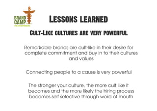 Lessons learned
  Cult-Like cultures are very powerful

Remarkable brands are cult-like in their desire for
complete commitment and buy in to their cultures
                 and values

Connecting people to a cause is very powerful

 The stronger your culture, the more cult like it
 becomes and the more likely the hiring process
 becomes self selective through word of mouth
 