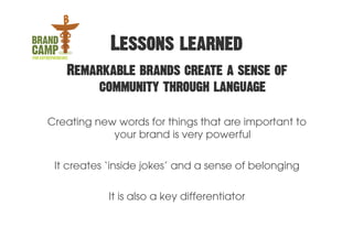 Lessons learned
   Remarkable brands create a sense of
       community through language

Creating new words for things that are important to
            your brand is very powerful


 It creates ‘inside jokes’ and a sense of belonging

            It is also a key differentiator
 