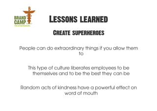 Lessons learned
              Create superheroes

People can do extraordinary things if you allow them
                         to


   This type of culture liberates employees to be
     themselves and to be the best they can be


Random acts of kindness have a powerful effect on
                  word of mouth
 