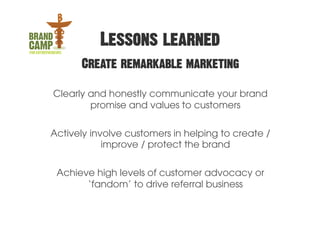 Lessons learned
      Create remarkable marketing

Clearly and honestly communicate your brand
        promise and values to customers

Actively involve customers in helping to create /
            improve / protect the brand

 Achieve high levels of customer advocacy or
       ‘fandom’ to drive referral business
 