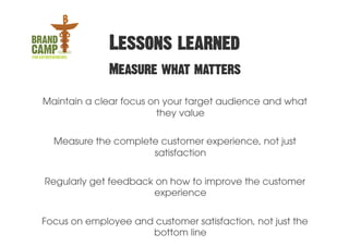Lessons learned
              Measure what matters

Maintain a clear focus on your target audience and what
                        they value

  Measure the complete customer experience, not just
                     satisfaction


Regularly get feedback on how to improve the customer
                      experience


Focus on employee and customer satisfaction, not just the
                     bottom line
 