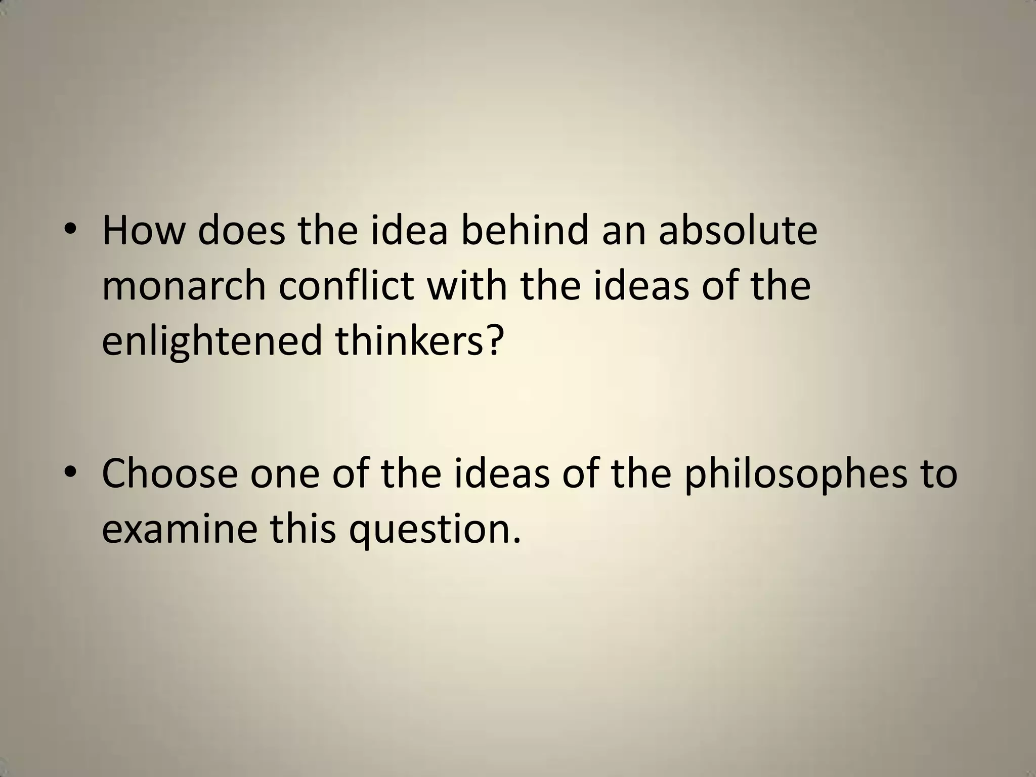 • How does the idea behind an absolute
  monarch conflict with the ideas of the
  enlightened thinkers?

• Choose one of the ideas of the philosophes to
  examine this question.
 