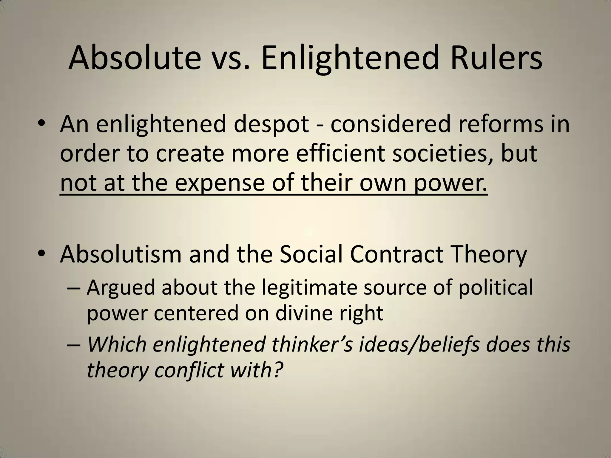 Absolute vs. Enlightened Rulers
• An enlightened despot - considered reforms in
  order to create more efficient societies, but
  not at the expense of their own power.

• Absolutism and the Social Contract Theory
  – Argued about the legitimate source of political
    power centered on divine right
  – Which enlightened thinker’s ideas/beliefs does this
    theory conflict with?
 