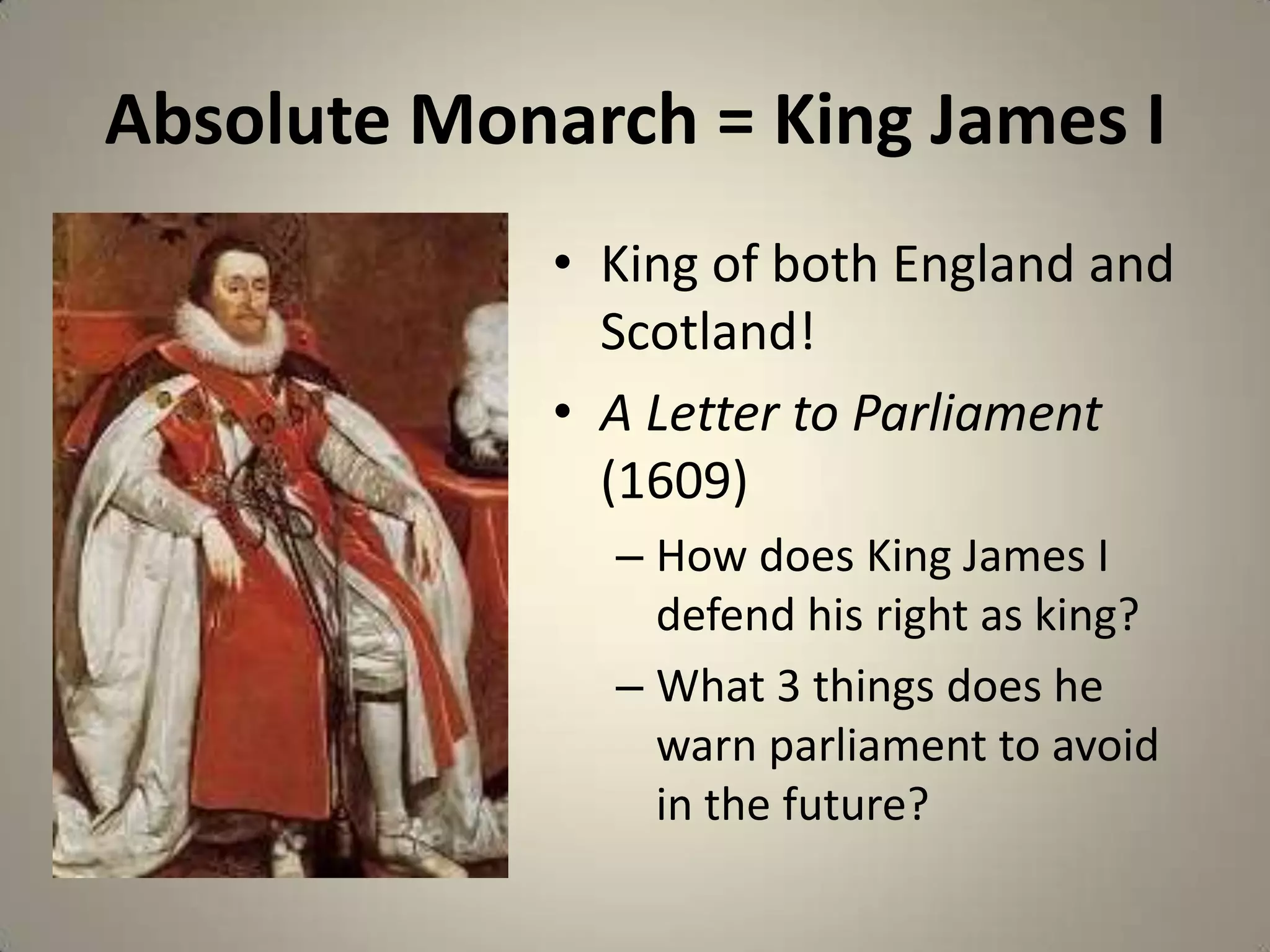 Absolute Monarch = King James I
             • King of both England and
               Scotland!
             • A Letter to Parliament
               (1609)
               – How does King James I
                 defend his right as king?
               – What 3 things does he
                 warn parliament to avoid
                 in the future?
 