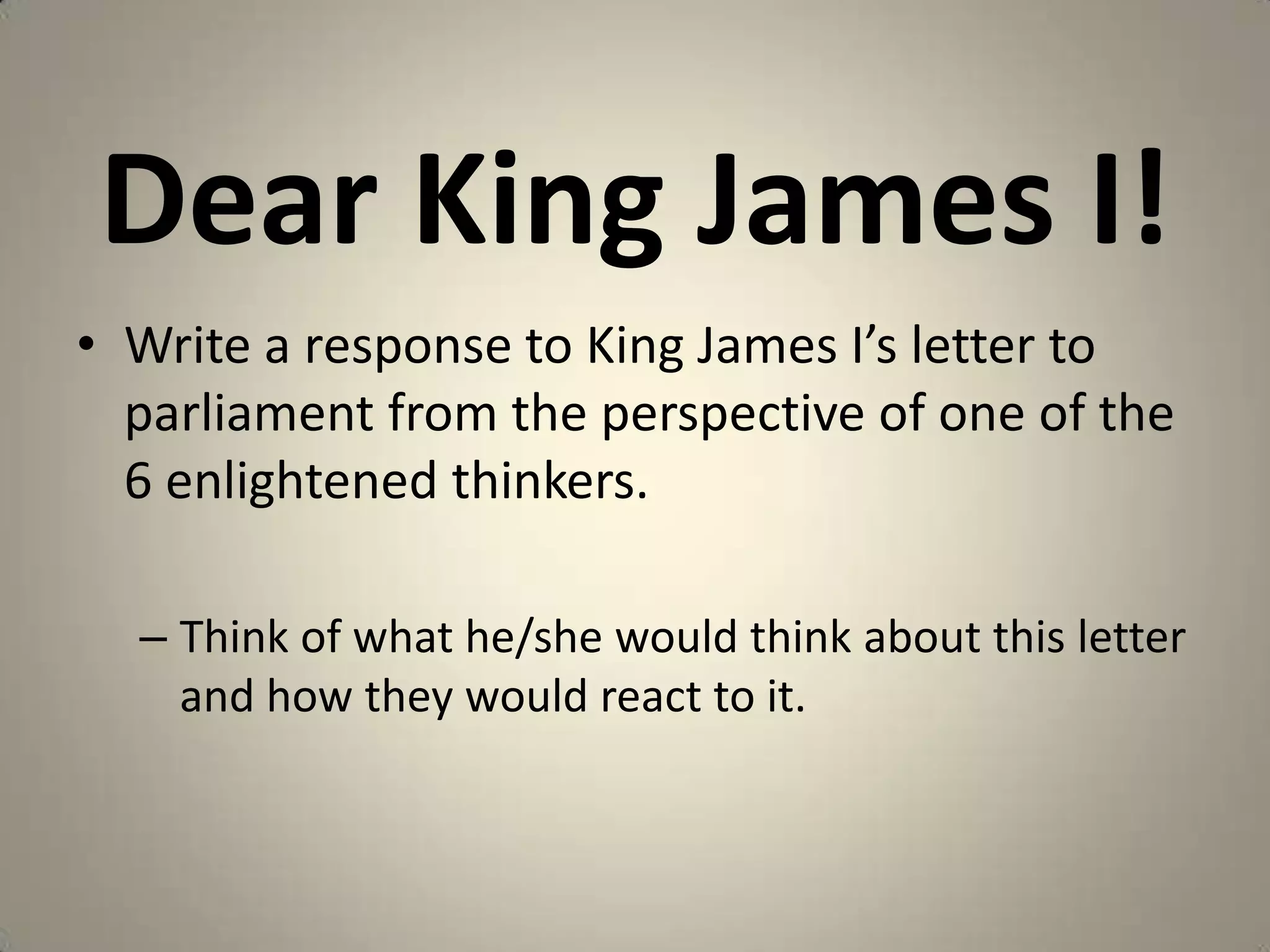Dear King James I!
• Write a response to King James I’s letter to
  parliament from the perspective of one of the
  6 enlightened thinkers.

  – Think of what he/she would think about this letter
    and how they would react to it.
 