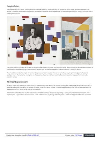 Neoplasticism
Spearheaded by Dutch artists, Piet Mondrian and Theo van Doesburg, this technique of art involves the use of simple, geometric elements. The
artwork is centered around the artist’s personal experience of the world, where the idea and not the material is important. Primary colors are used in
creating neoplastic art.
The artists attempt to achieve an equilibrium, inspired by the concepts of cosmic unity in world cultures. Neoplasticism can also be seen as a result of
a search for a “universal language”, which does not depend upon the national, religious, or cultural context of a particular people.
The artwork thus made, has simple elements and expresses emotions or ideas that can be felt without any deep knowledge of cultural and
aesthetic theory. The context of viewing the art, the audience, the artist and the artwork itself existed in a context separate from historically
prevalent notions.
Abstract Expressionism
An artistic trend that originated in America, abstract expressionism uses gestural techniques- brushstrokes freely spread all over the canvas, which
gives the audience an idea about the process of making the art. The artists involved in this technique focused on their own unconscious mind and
drew inspiration from within, rather than the outside world.
Automostism, where the artist lets their subconscious mind take control of the process of painting, is a vital part of abstract expressionism. This is
inspired by the Jungian idea of unconsciousness, which was believed in psychology to be a mysterious realm of untapped wisdom and experience.
Explore our developer-friendly HTML to PDF API Printed using PDFCrowd HTML to PDF
 