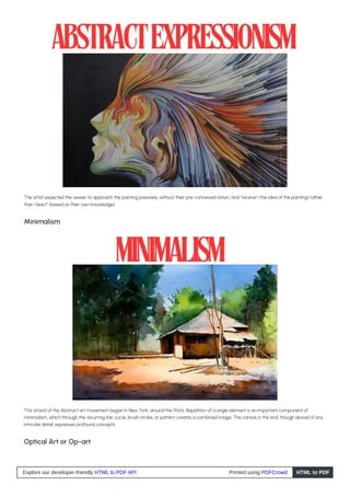 The artist expected the viewer to approach the painting passively, without their pre-conceived notion, and “receive” (the idea of the painting) rather
than “react” (based on their own knowledge).
Minimalism
This strand of the Abstract art movement began in New York, around the 1960s. Repetition of a single element is an important component of
minimalism, which through the recurring line, curve, brush stroke, or pattern creates a combined image. The canvas in the end, though devoid of any
intricate detail, expresses profound concepts.
Optical Art or Op-art
Explore our developer-friendly HTML to PDF API Printed using PDFCrowd HTML to PDF
 