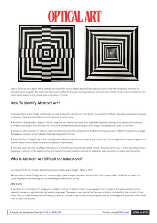 Optical art or op-art is a part of the abstract art movement, where shapes and colors are placed in such a way that the artwork seems to be
moving. Science suggests that each color has a certain effect on the eyes, and by placement, intensity, and contrast of colors, op art reaches its final
result, where looking at the canvas gives a sensation of motion.
How To Identify Abstract Art?
A representation of the thought and thought process of the artist, abstract art much like the final product, is difficult to provide characteristic features
to. However, there are certain features most abstract artworks carry-
☀ Absence of Recognizable Objects- The first thing that sets abstract art away from traditional, figurative paintings is the absence of landscape,
portraiture, and objects from everyday life. The canvas instead showcases lines, geometric shapes, and splashes of colors and textures.
☀ Power of Colors: Abstract art relies on colors and their impact on the human psyche. Bold and soft hues are used in different measures to engage
the audience and gain emotional and intellectual responses from them.
☀ Lines and Forms: Straight lines, curves, and geometric elements are the central part of any abstract art. The arrangement of these components in
different ways is what creates variety and uniqueness in abstraction.
☀ Textures: Layers of color, roughness of brushwork, or smoothness of a particular part of canvas- these are some ways in which texture becomes a
key player in abstract art. By experimenting with texture, the artists create a canvas that is pleasant, bold, evocative, engaging, and interactive.
Why Is Abstract Art Difficult to Understand?
Ever stood in front of a modern, abstract painting or sculpture and thought- “What is this?!”
Well, you are not alone! Though abstract artworks might appear simple, and basic and are said to be “too easy” and “childlike” by art lovers and
critics, the process of interacting and understanding an abstract art is tricky.
Here is why-
☀ Abstract art is “anti-illusionist”. Simply put, instead of creating an effect of reality or conveying that art is a part of the real world, abstract art
places its elements in such an order that realism disappears. The viewer is very aware that they are not looking at something that is a part of their
reality. This can make the experience of seeing an abstract artwork unique as well as disarming because our knowledge and awareness of the world
have no use in this process.
Explore our developer-friendly HTML to PDF API Printed using PDFCrowd HTML to PDF
 