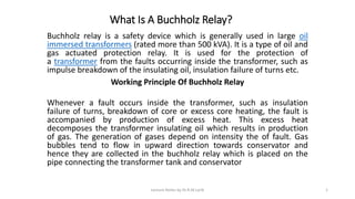 What Is A Buchholz Relay?
Buchholz relay is a safety device which is generally used in large oil
immersed transformers (rated more than 500 kVA). It is a type of oil and
gas actuated protection relay. It is used for the protection of
a transformer from the faults occurring inside the transformer, such as
impulse breakdown of the insulating oil, insulation failure of turns etc.
Working Principle Of Buchholz Relay
Whenever a fault occurs inside the transformer, such as insulation
failure of turns, breakdown of core or excess core heating, the fault is
accompanied by production of excess heat. This excess heat
decomposes the transformer insulating oil which results in production
of gas. The generation of gases depend on intensity the of fault. Gas
bubbles tend to flow in upward direction towards conservator and
hence they are collected in the buchholz relay which is placed on the
pipe connecting the transformer tank and conservator
Lecture Notes by Dr.R.M.Larik 1
 